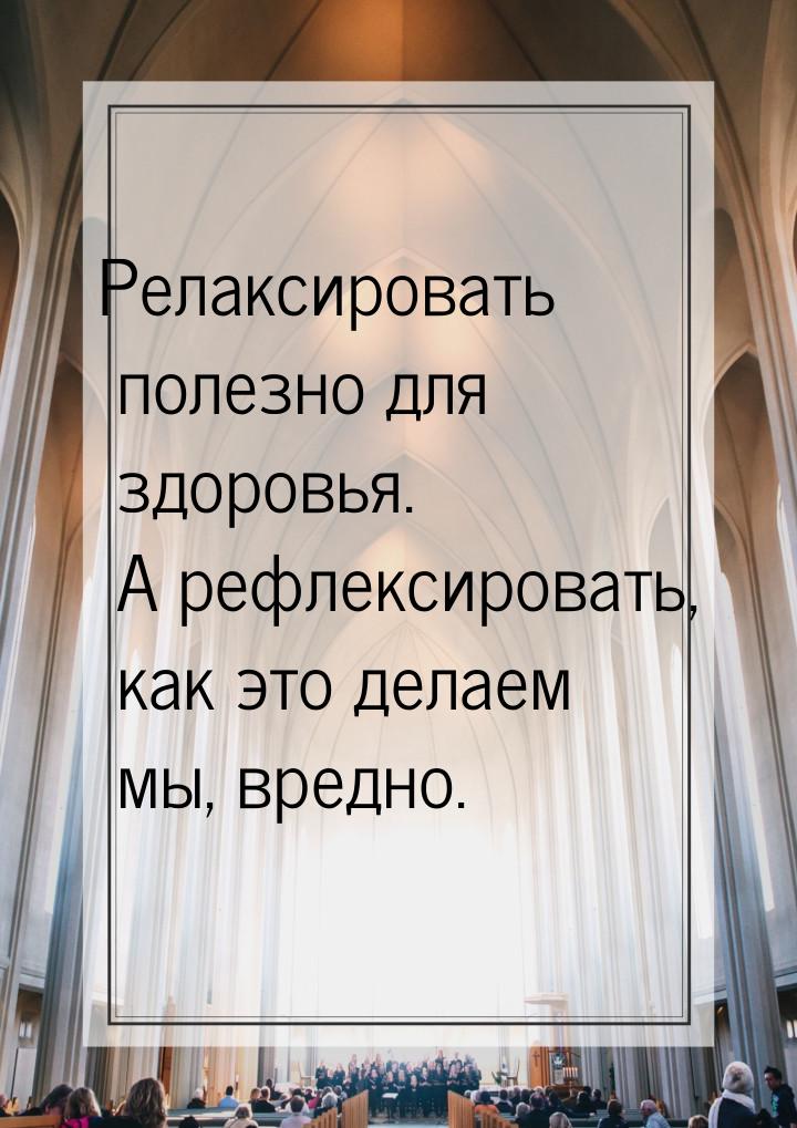 Релаксировать полезно для здоровья. А рефлексировать, как это делаем мы, вредно.