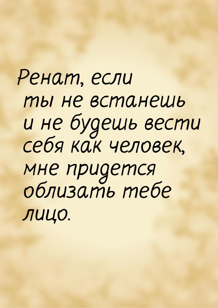 Ренат, если ты не встанешь и не будешь вести себя как человек, мне придется облизать тебе 