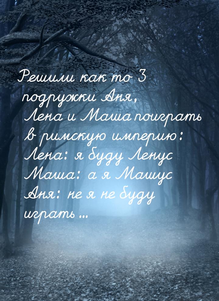 Решили как то 3 подружки Аня, Лена и Маша поиграть в римскую империю: Лена: я буду Ленус М