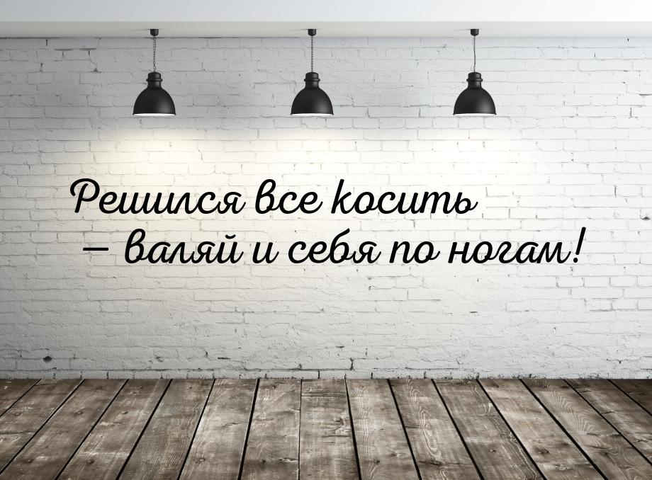 Решился все косить  валяй и себя по ногам!