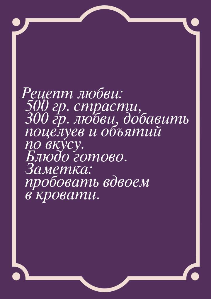 Рецепт любви: 500 гр. страсти, 300 гр. любви, добавить поцелуев и объятий по вкусу. Блюдо 