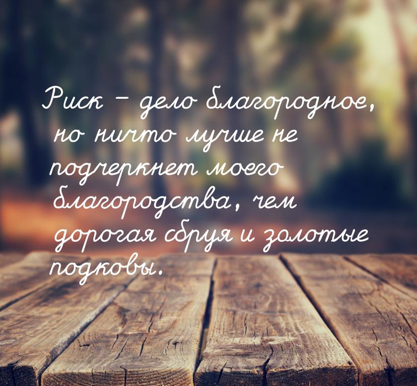 Риск – дело благородное, но ничто лучше не подчеркнет моего благородства, чем дорогая сбру