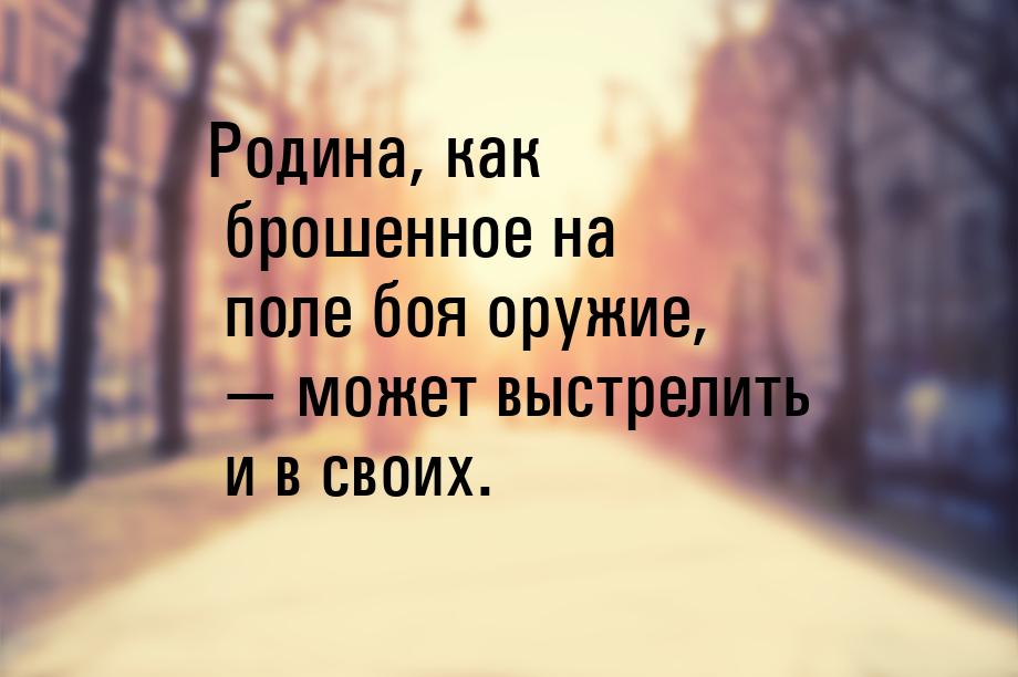 Родина, как брошенное на поле боя оружие,  может выстрелить и в своих.