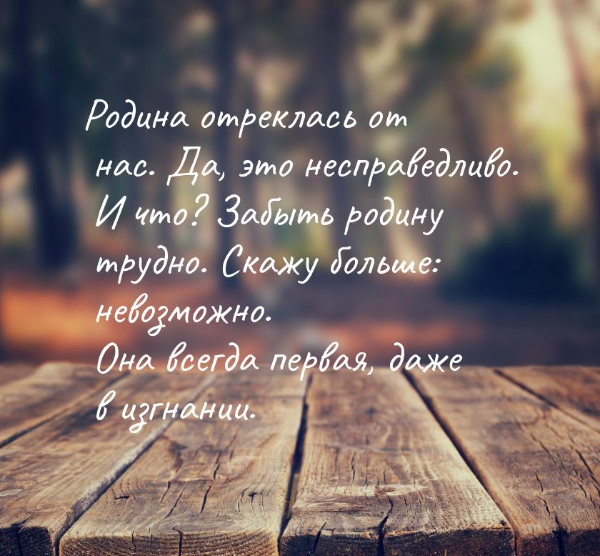 Родина отреклась от нас. Да, это несправедливо. И что? Забыть родину трудно. Скажу больше: