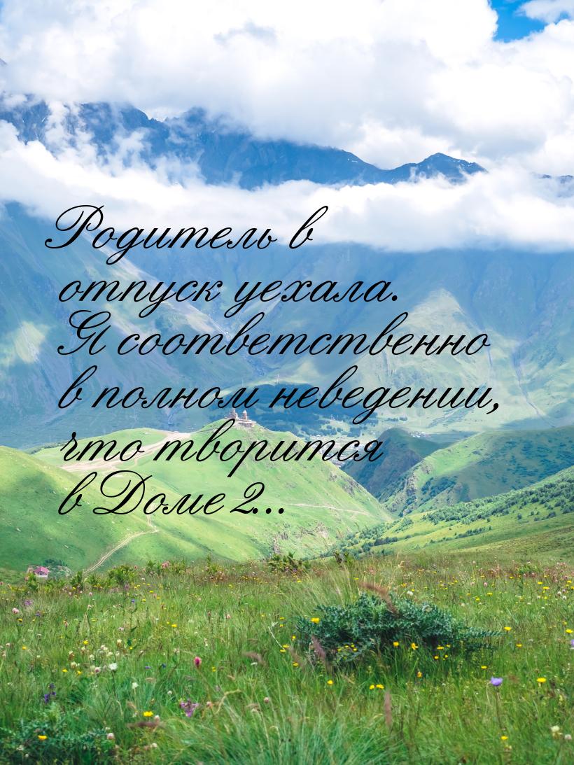 Родитель в отпуск уехала. Я соответственно в полном неведении, что творится в Доме2...