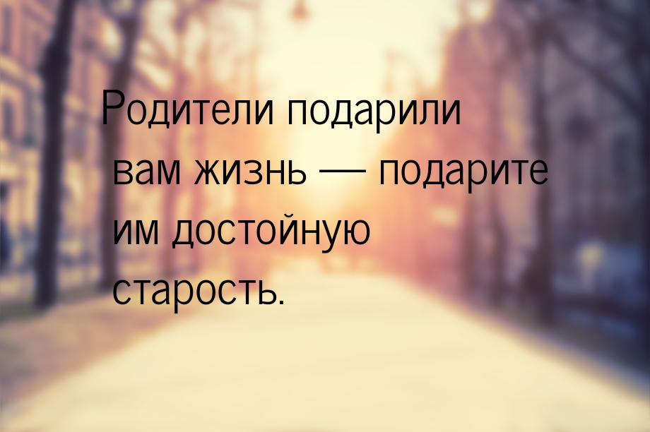 Родители подарили вам жизнь  подарите им достойную старость.