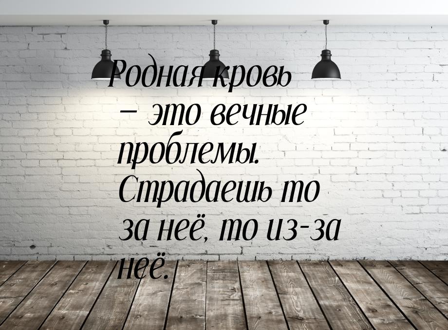 Родная кровь  это вечные проблемы. Страдаешь то за неё, то из-за неё.