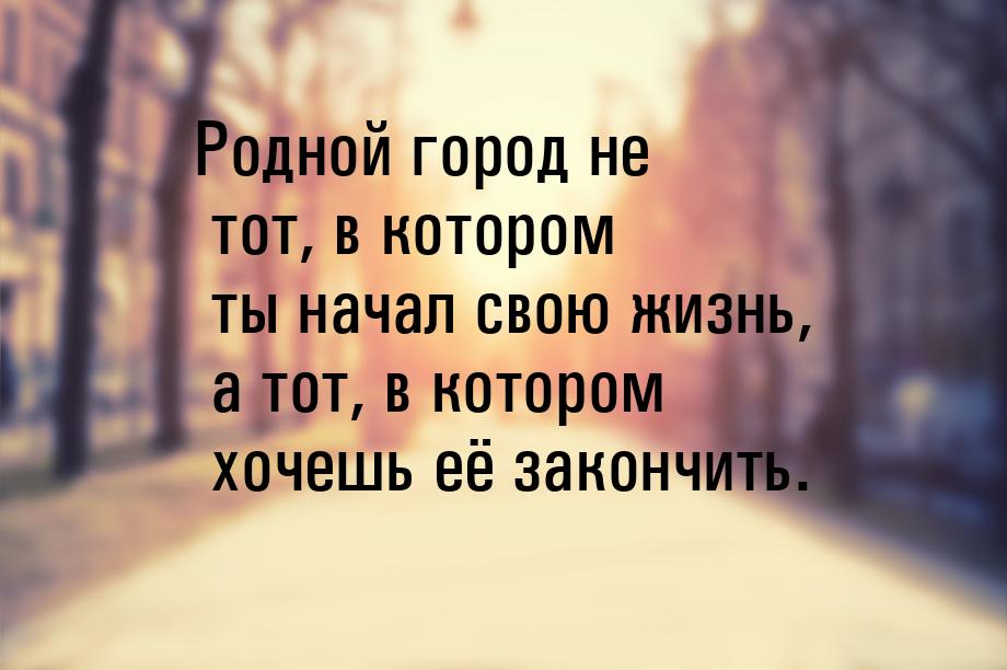 Родной город не тот, в котором ты начал свою жизнь, а тот, в котором хочешь её закончить.