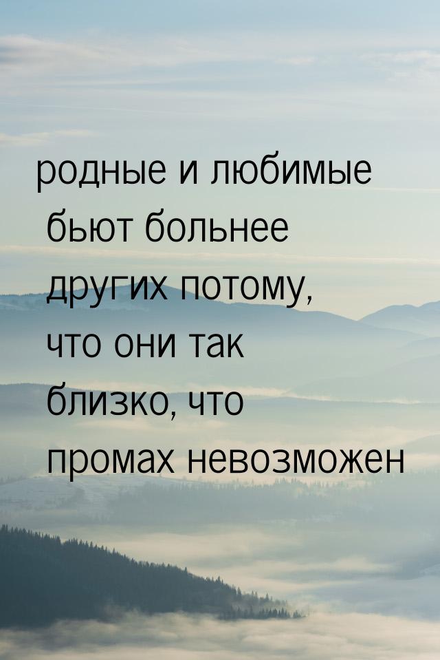 родные и любимые бьют больнее других потому, что они так близко, что промах невозможен