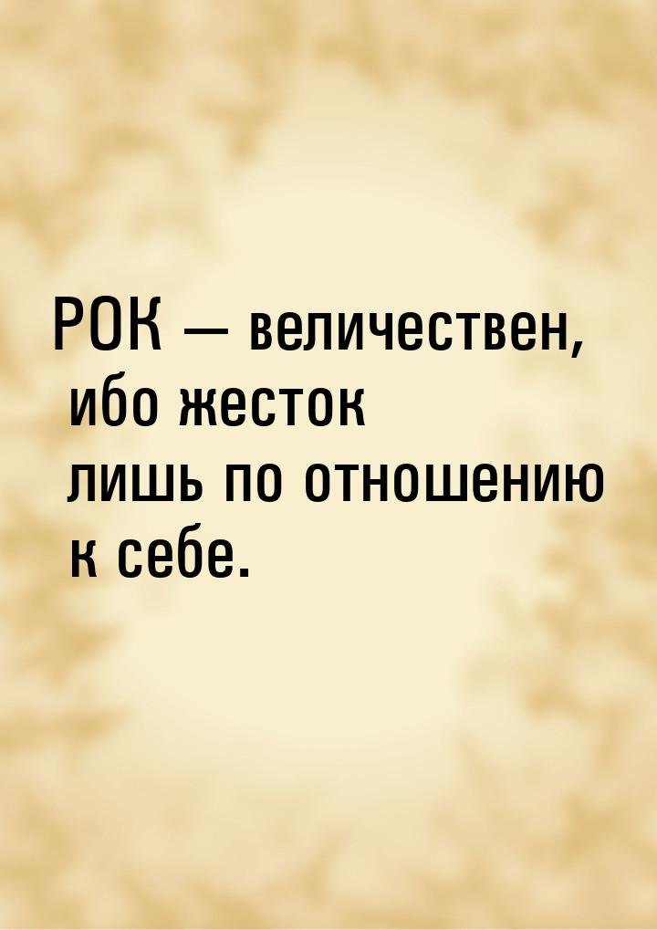 РОК  величествен, ибо жесток лишь по отношению к себе.