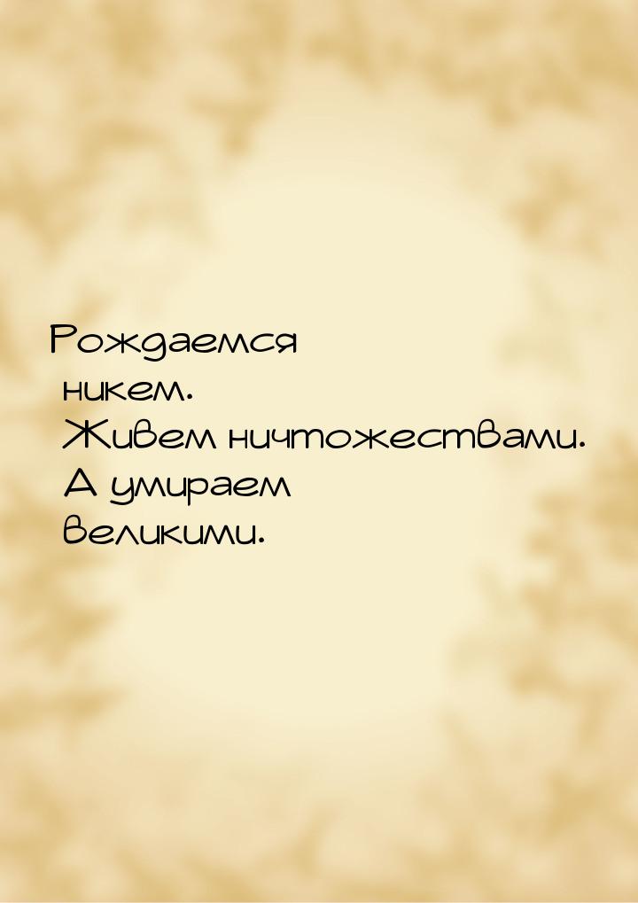 Рождаемся никем. Живем ничтожествами. А умираем великими.