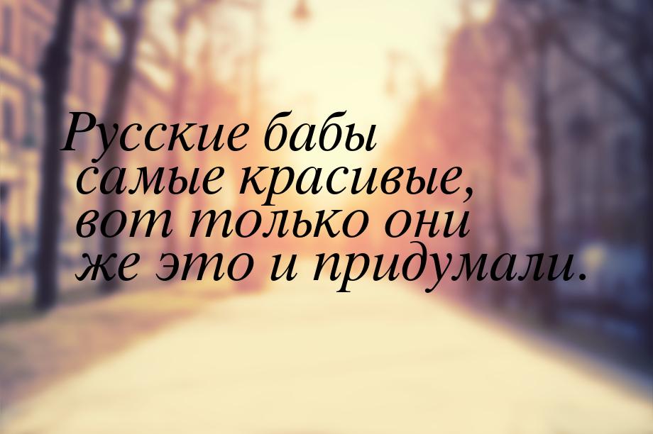 Русские бабы самые красивые, вот только они же это и придумали.