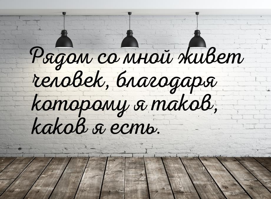 Рядом со мной живет человек, благодаря которому я таков, каков я есть.