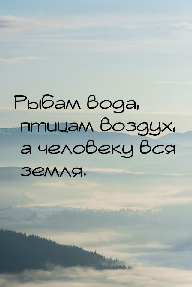 Рыбам вода, птицам воздух, а человеку вся земля.