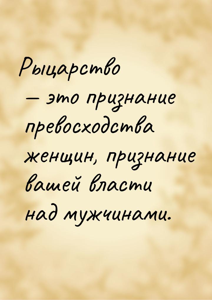 Рыцарство  это признание превосходства женщин, признание вашей власти над мужчинами