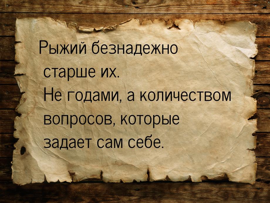 Рыжий безнадежно   старше   их.  Не годами, а количеством  вопросов, которые задает сам се