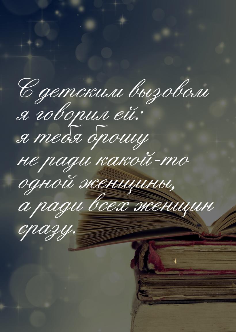 С детским вызовом я говорил ей: я тебя брошу не ради какой-то одной женщины, а ради всех ж