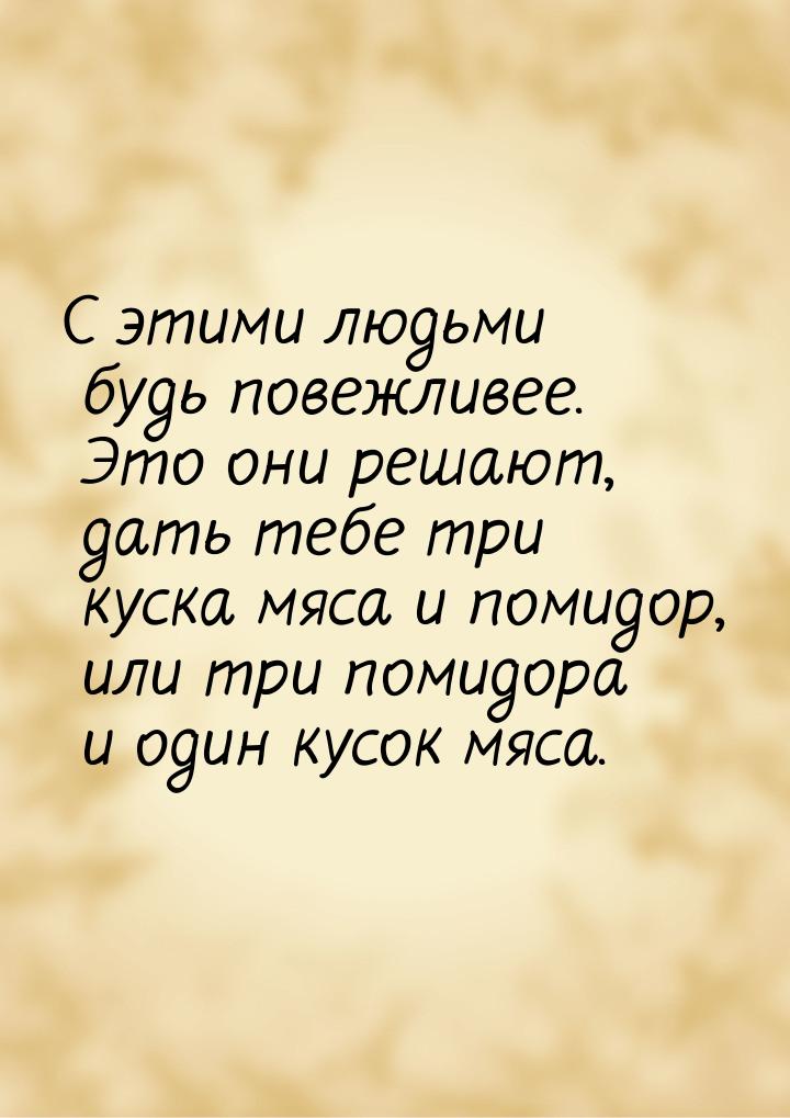 С этими людьми будь повежливее. Это они решают, дать тебе три куска мяса и помидор, или тр