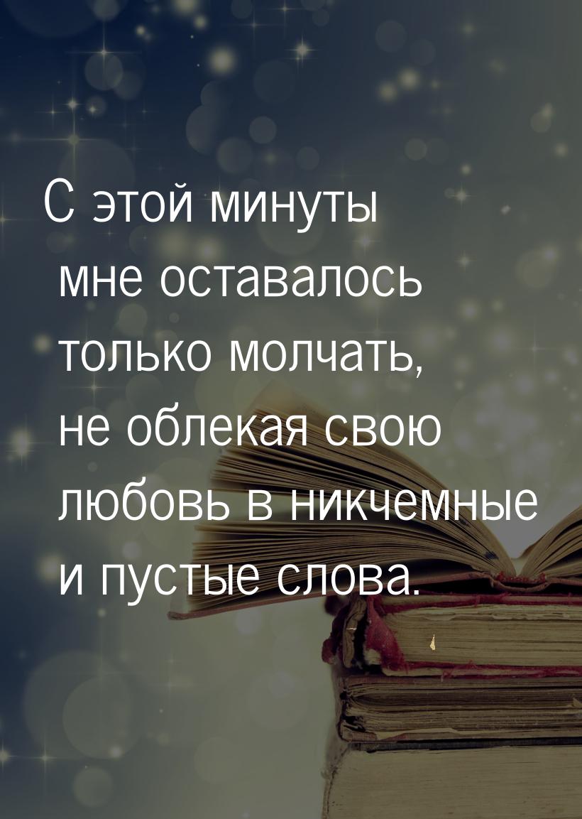 С этой минуты мне оставалось только молчать, не облекая свою любовь в никчемные и пустые с