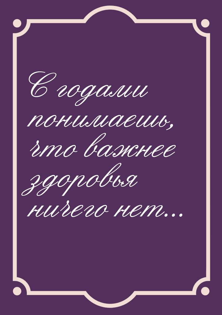 С годами понимаешь, что важнее здоровья ничего нет...