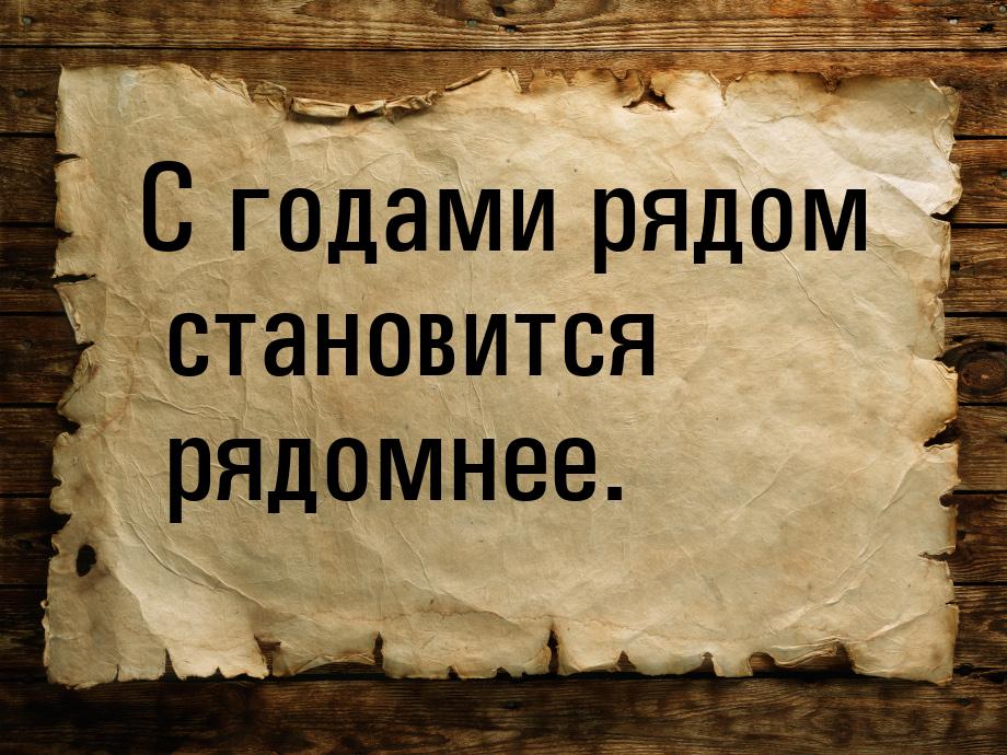 С годами рядом становится рядомнее.