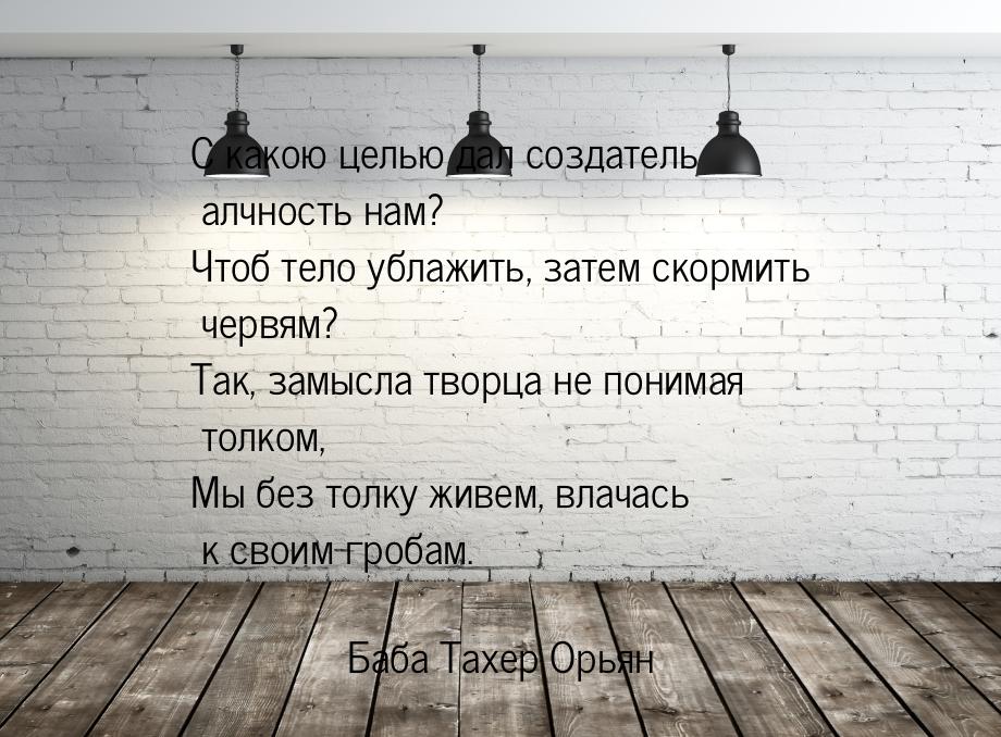 С какою целью дал создатель алчность нам? Чтоб тело ублажить, затем скормить червям? Так, 