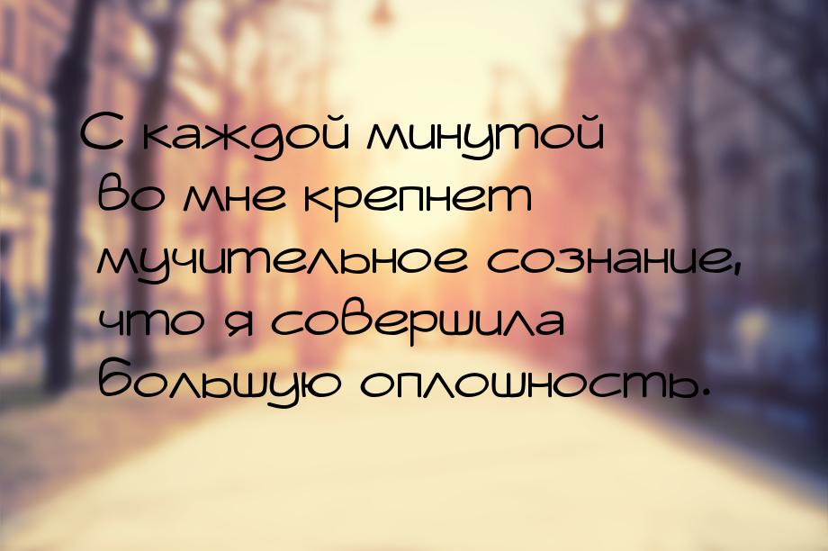 С каждой минутой во мне крепнет мучительное сознание, что я совершила большую оплошность.