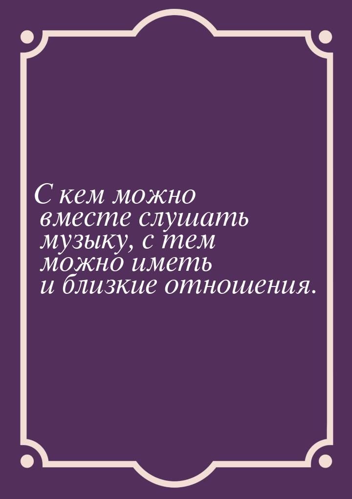 С кем можно вместе слушать музыку, с тем можно иметь и близкие отношения.