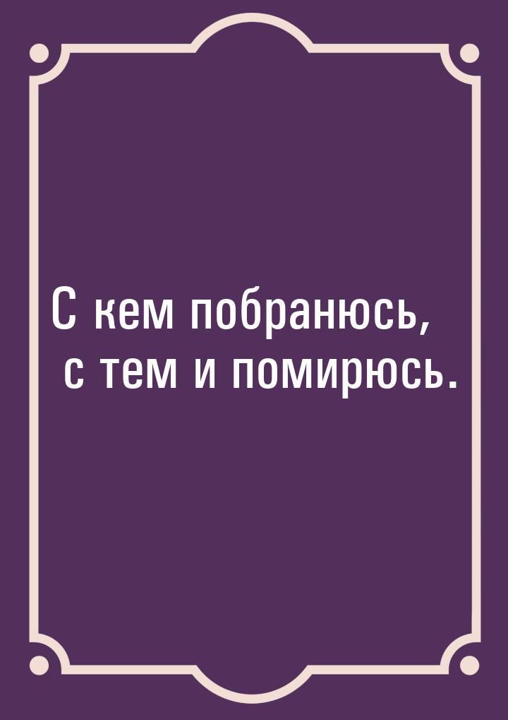 С кем побранюсь, с тем и помирюсь.