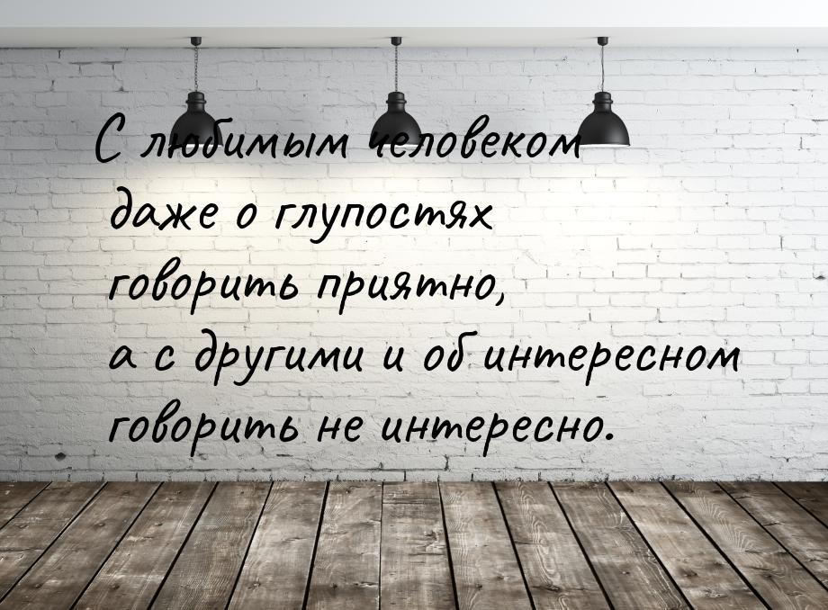 С любимым человеком даже о глупостях говорить приятно, а с другими и об интересном говорит