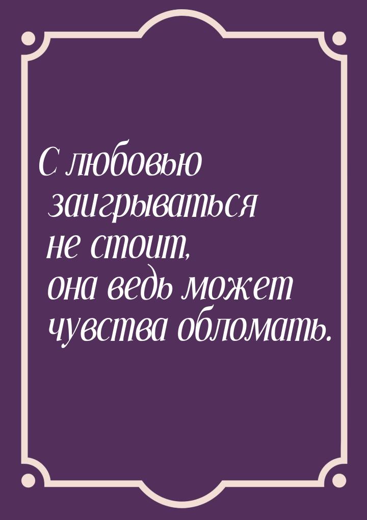 С любовью заигрываться не стоит, она ведь может чувства обломать.