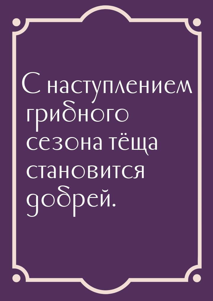 С наступлением грибного сезона тёща становится добрей.