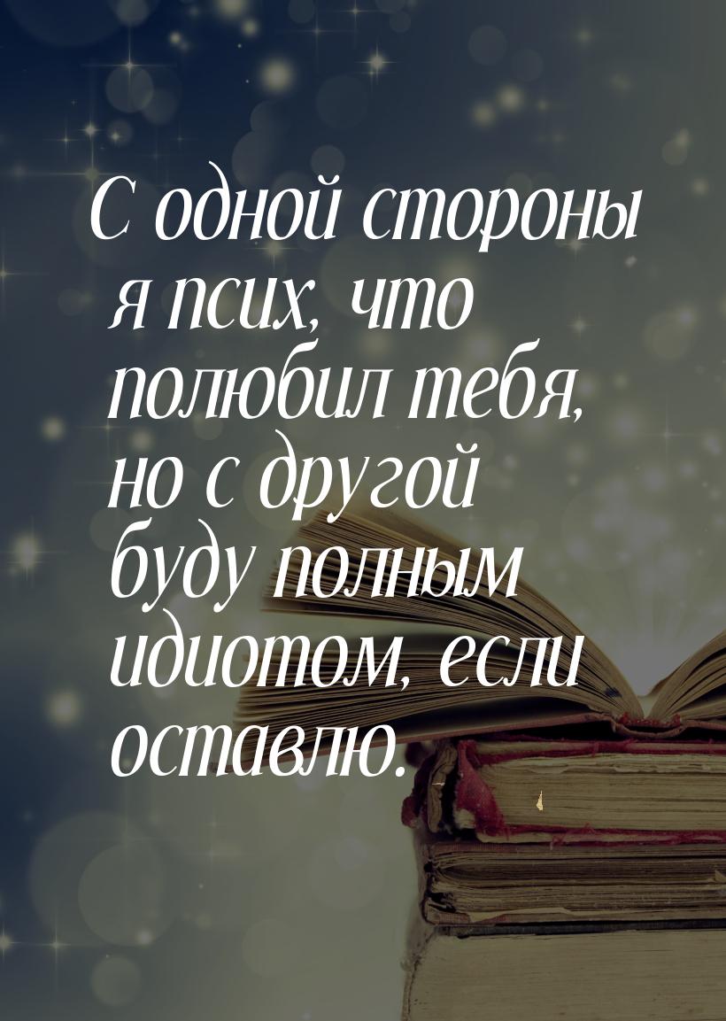 С одной стороны я псих, что полюбил тебя, но с другой буду полным идиотом, если оставлю.