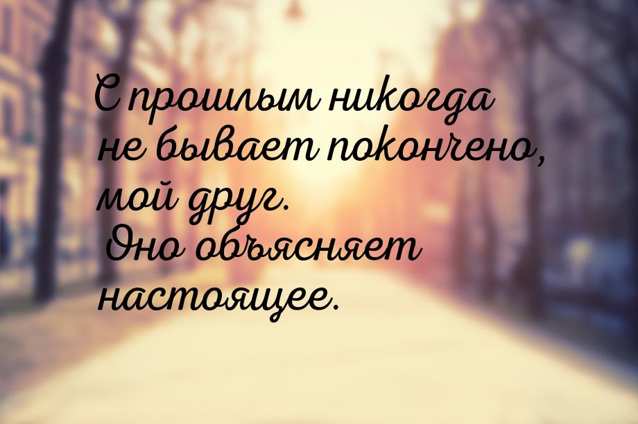 С прошлым никогда не бывает покончено, мой друг. Оно объясняет настоящее.