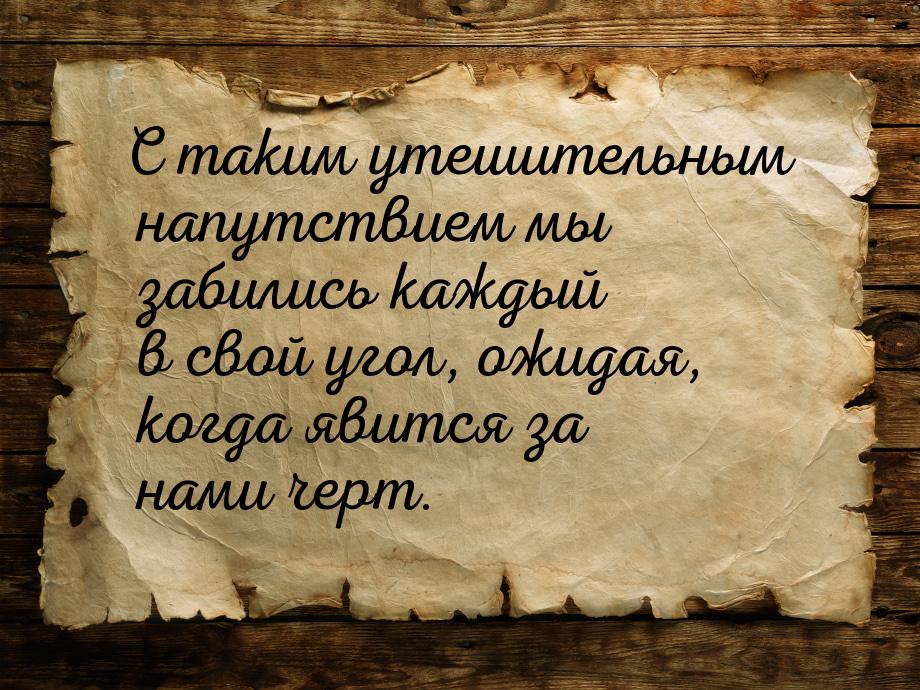 С таким утешительным напутствием мы забились каждый в свой угол, ожидая, когда явится за н