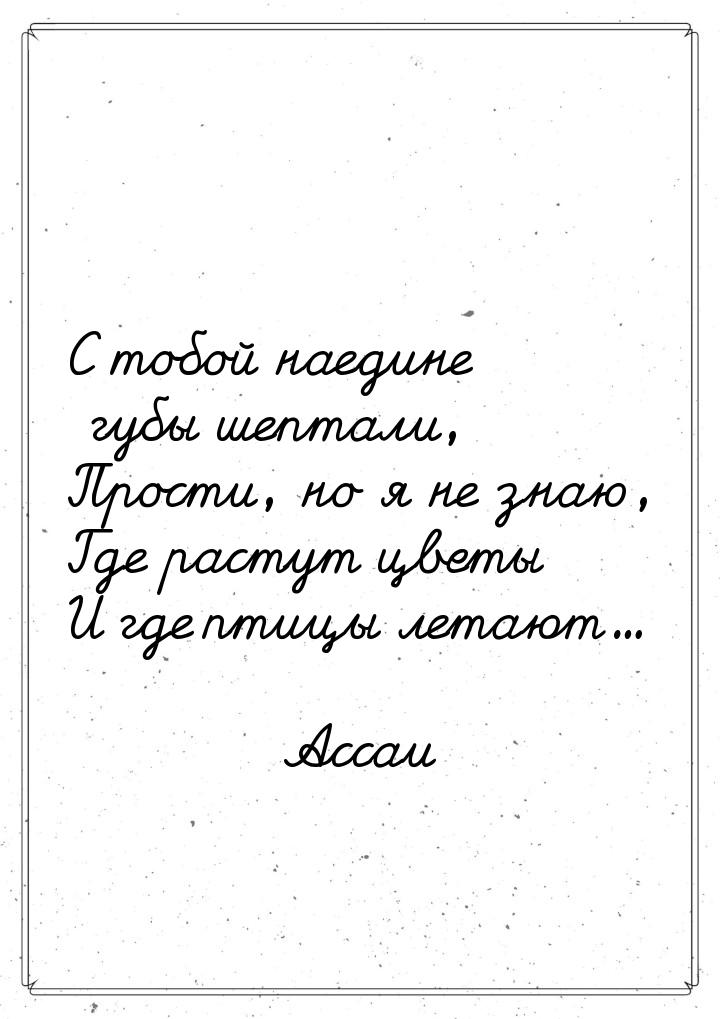 С тобой наедине губы шептали, Прости, но я не знаю, Где растут цветы И где птицы летают...