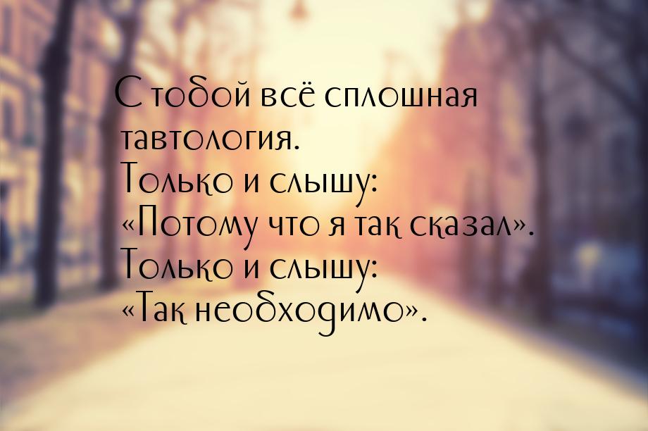 С тобой всё сплошная тавтология. Только и слышу: Потому что я так сказал. То