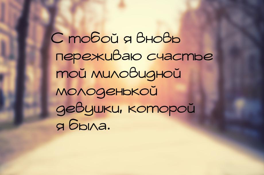 С тобой я вновь переживаю счастье той миловидной молоденькой девушки, которой я была.