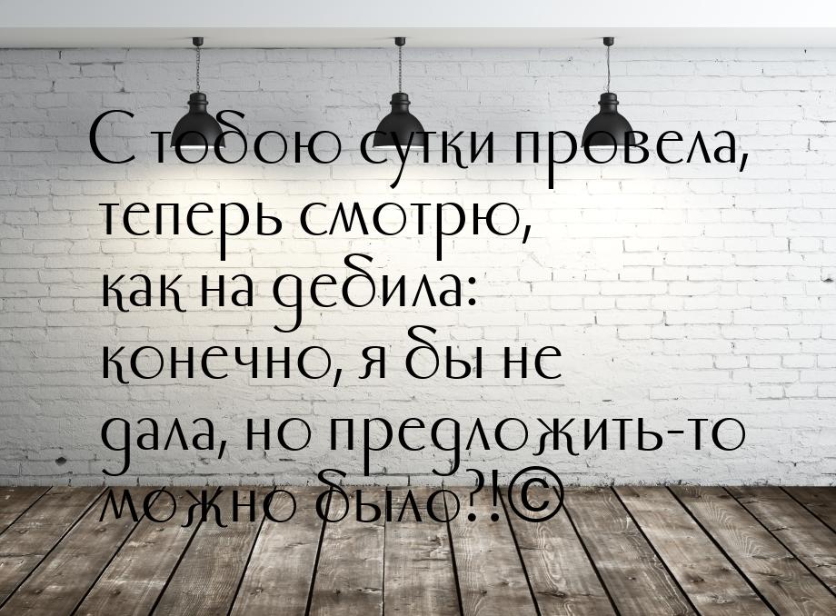 С тобою сутки провела, теперь смотрю, как на дебила: конечно, я бы не дала, но предложить-