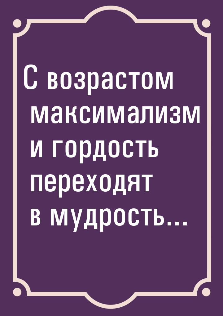 С возрастом максимализм и гордость переходят в мудрость...