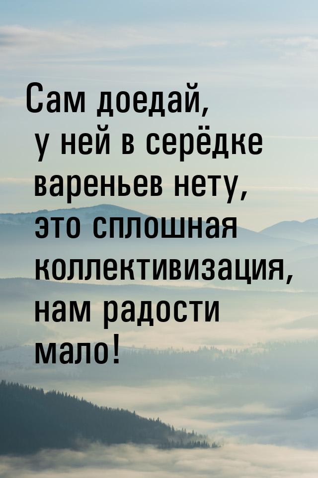 Сам доедай, у ней в серёдке вареньев нету, это сплошная коллективизация, нам радости мало!