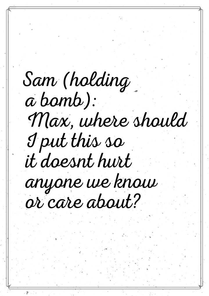Sam (holding a bomb): Max, where should I put this so it doesnt hurt anyone we know or car
