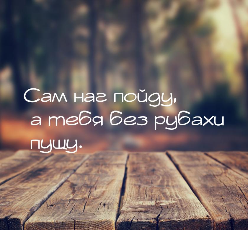 Сам наг пойду, а тебя без рубахи пущу.