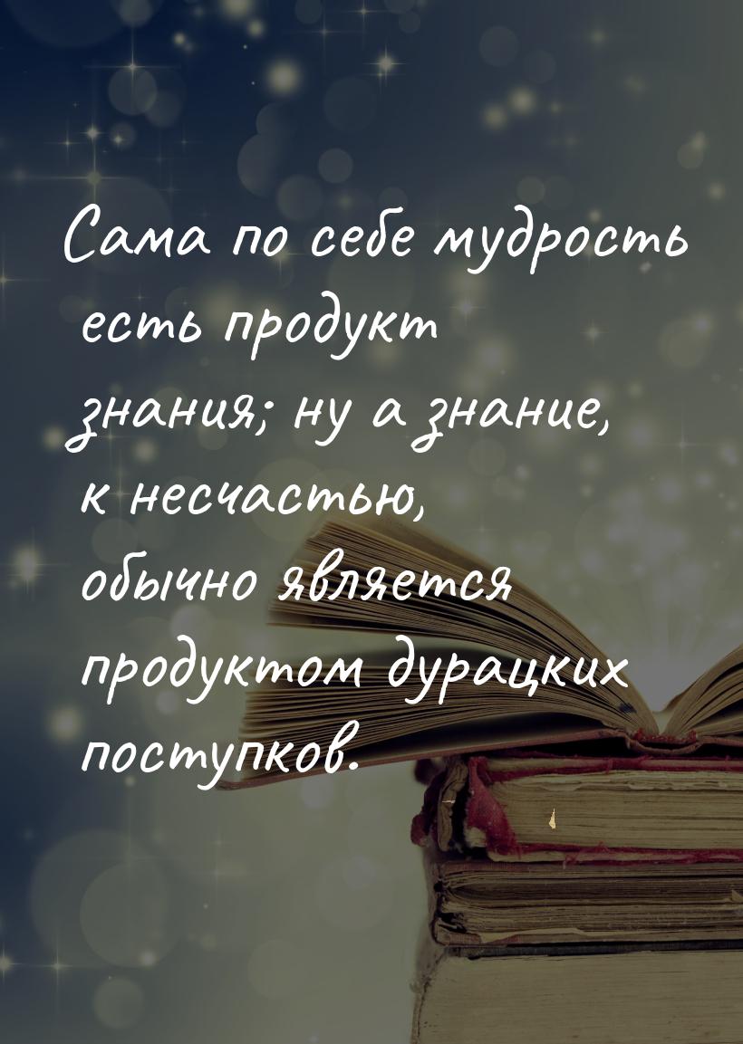 Сама по себе мудрость есть продукт знания; ну а знание, к несчастью, обычно является проду