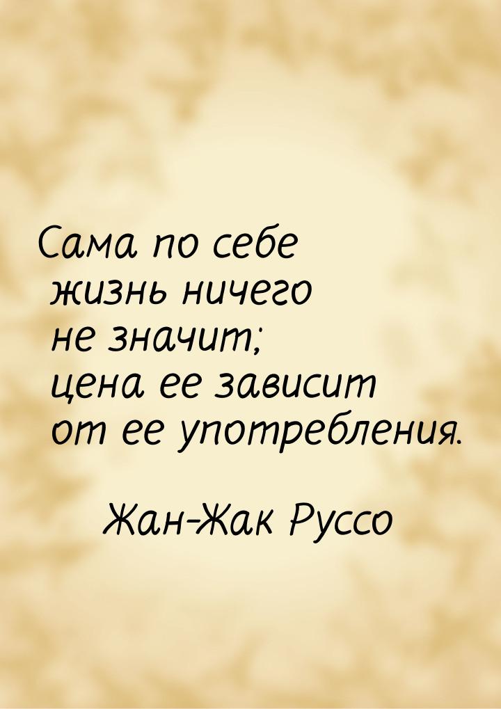 Сама по себе жизнь ничего не значит; цена ее зависит от ее употребления.