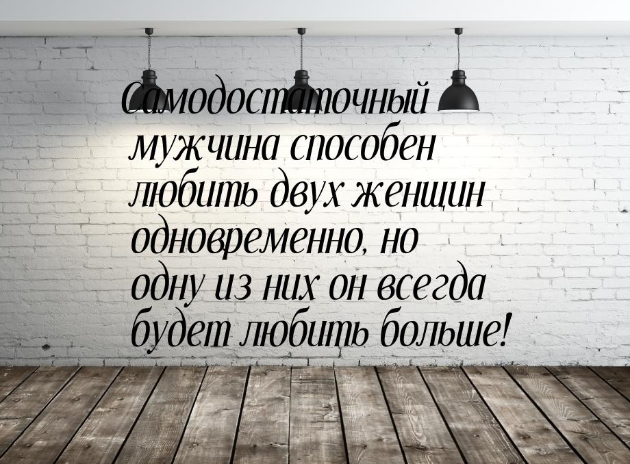 Самодостаточный мужчина способен любить двух женщин одновременно, но одну из них он всегда