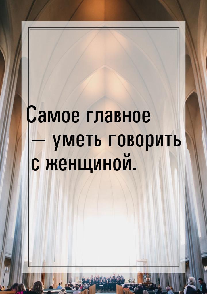 Самое главное — уметь говорить с женщиной.