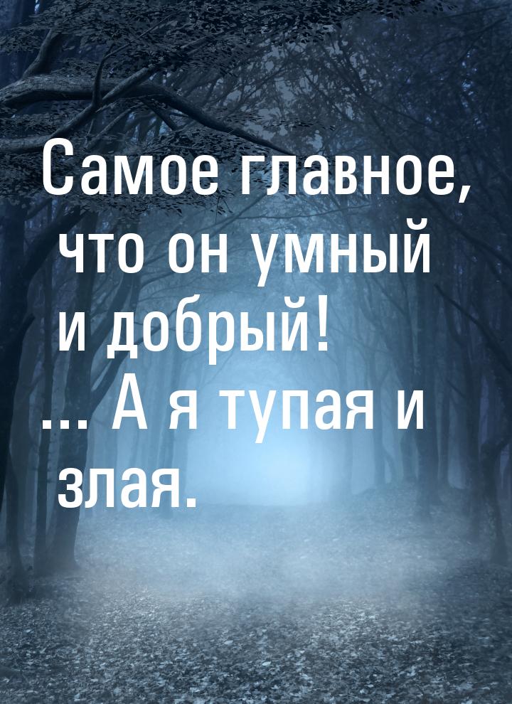 Самое главное, что он умный и добрый! ... А я тупая и злая.