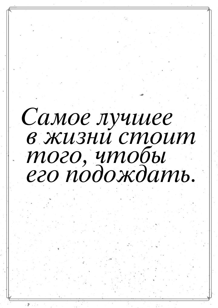 Самое лучшее в жизни стоит того, чтобы его подождать.