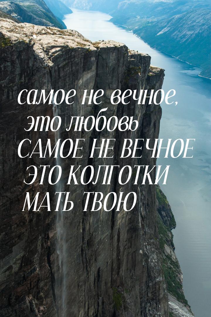 самое не вечное, это любовь САМОЕ НЕ ВЕЧНОЕ ЭТО КОЛГОТКИ МАТЬ ТВОЮ